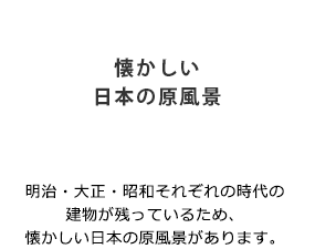 「懐かしい日本の原風景」明治・大正・昭和それぞれの時代の建物が残っているため、懐かしい日本の原風景があります。