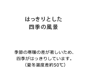 「はっきりとした四季の風景」季節の寒暖の差が著しいため、四季がはっきりしています。（夏冬温度差約50℃）