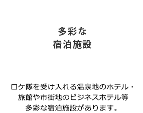 「多彩な宿泊施設」ロケ隊を受け入れる温泉地のホテル・旅館や市街地のビジネスホテル等多彩な宿泊施設があります。