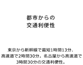 「都市からの交通利便性」東京から新幹線で最短1時間13分、高速道で2時間30分。名古屋から高速道で3時間30分の交通利便性。